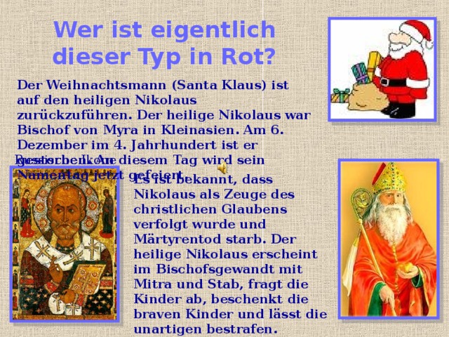 Wer ist eigentlich dieser Typ in Rot? Der Weihnachtsmann (Santa Klaus) ist auf den heiligen Nikolaus zurückzuführen. Der heilige Nikolaus war Bischof von Myra in Kleinasien. Am 6. Dezember im 4. Jahrhundert ist er gestorben. An diesem Tag wird sein Namentag jetzt gefeiert. Russische Ikone Es ist bekannt, dass Nikolaus als Zeuge des christlichen Glaubens verfolgt wurde und Märtyrentod starb. Der heilige Nikolaus erscheint im Bischofsgewandt  mit Mitra und Stab, fragt die Kinder ab, beschenkt die braven Kinder und lässt die unartigen bestrafen. 