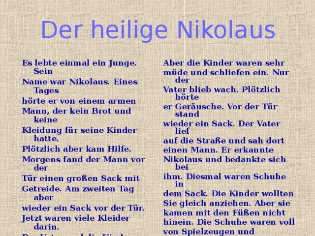 Der heilige Nikolaus Es lebte einmal ein Junge. Sein Name war Nikolaus. Eines Tages hörte er von einem armen Mann, der kein Brot und keine Kleidung für seine Kinder hatte. Plötzlich aber kam Hilfe. Morgens fand der Mann vor der Tür einen großen Sack mit Getreide. Am zweiten Tag aber wieder ein Sack vor der Tür. Jetzt waren viele Kleider darin. Der Vater und die Kinder waren aber sehr neugierig. Wer bringt ihnen alle diese Sachen? Deshalb gingen sie am Abend nicht schlafen und warteten. Aber die Kinder waren sehr müde und schliefen ein. Nur der Vater blieb wach. Plötzlich hörte er Geräusche. Vor der Tür stand wieder ein Sack. Der Vater lief auf die Straße und sah dort einen Mann. Er erkannte Nikolaus und bedankte sich bei ihm. Diesmal waren Schuhe in dem Sack. Die Kinder wollten Sie gleich anziehen. Aber sie kamen mit den Füßen nicht hinein. Die Schuhe waren voll von Spielzeugen und Schokolade. Seit dieser Zeit hoffen alle Kinder, in ihren Schuhen am Nikolaustag etwas zu finden. 