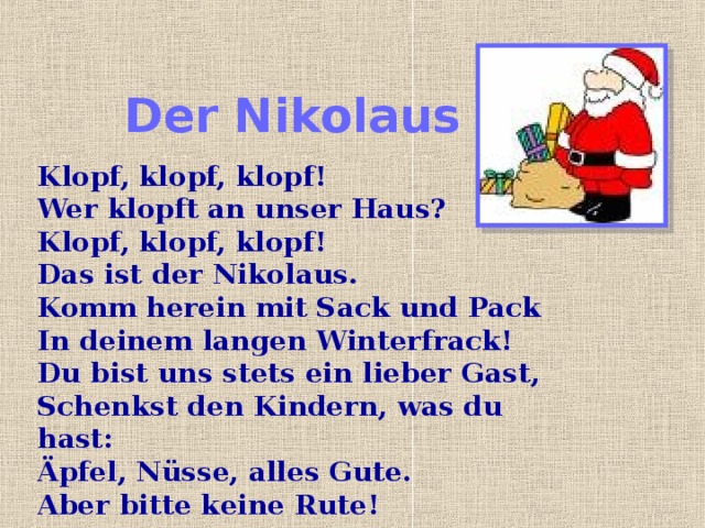 Der Nikolaus Klopf, klopf, klopf!  Wer klopft an unser Haus?  Klopf, klopf, klopf!  Das ist der Nikolaus.  Komm herein mit Sack und Pack  In deinem langen Winterfrack!  Du bist uns stets ein lieber Gast,  Schenkst den Kindern, was du hast:  Äpfel, Nüsse, alles Gute.  Aber bitte keine Rute! 