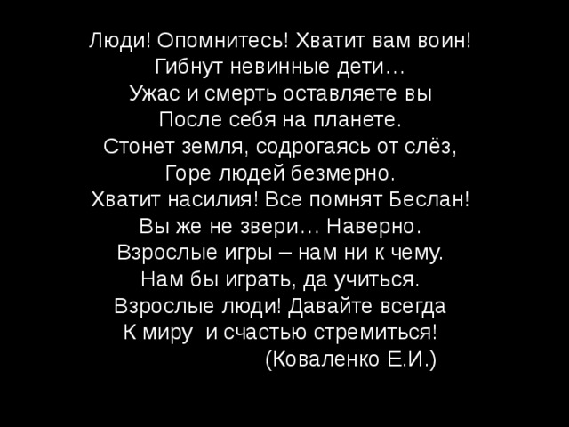 Люди! Опомнитесь! Хватит вам воин!  Гибнут невинные дети…  Ужас и смерть оставляете вы  После себя на планете.  Стонет земля, содрогаясь от слёз,  Горе людей безмерно.  Хватит насилия! Все помнят Беслан!  Вы же не звери… Наверно.  Взрослые игры – нам ни к чему.  Нам бы играть, да учиться.  Взрослые люди! Давайте всегда  К миру и счастью стремиться!  (Коваленко Е.И.)    