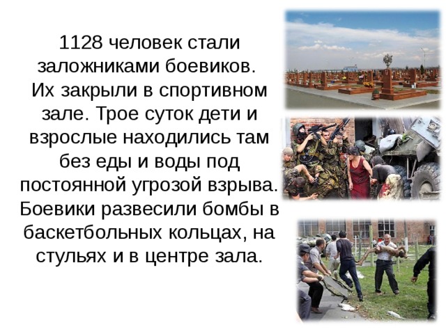 1128 человек стали заложниками боевиков.  Их закрыли в спортивном зале. Трое суток дети и взрослые находились там без еды и воды под постоянной угрозой взрыва. Боевики развесили бомбы в баскетбольных кольцах, на стульях и в центре зала. 