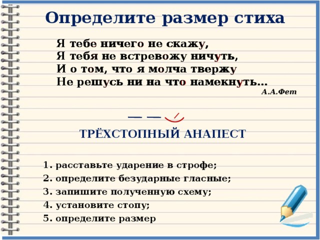 Определите размер стиха Я тебе ничего не скажу, Я теб е ничег о не скаж у , Я теб я не встрев о жу нич у ть, Я тебя не встревожу ничуть, И о т о м, что я м о лча тверж у И о том, что я молча твержу Не реш у сь ни на чт о намекн у ть… Не решусь ни на что намекнуть… А.А.Фет ТРЁХСТОПНЫЙ АНАПЕСТ 1. расставьте ударение в строфе; 2. определите безударные гласные; 3. запишите полученную схему; 4. установите стопу; 5. определите размер 