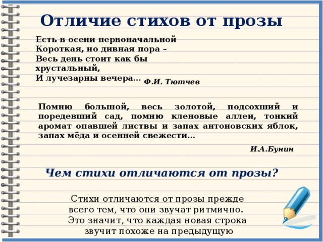 Отличие стихов от прозы Есть в осени первоначальной Короткая, но дивная пора – Весь день стоит как бы хрустальный, И лучезарны вечера… Ф.И. Тютчев Помню большой, весь золотой, подсохший и поредевший сад, помню кленовые аллеи, тонкий аромат опавшей листвы и запах антоновских яблок, запах мёда и осенней свежести… И.А.Бунин Чем стихи отличаются от прозы? Стихи отличаются от прозы прежде всего тем, что они звучат ритмично. Это значит, что каждая новая строка  звучит похоже на предыдущую 