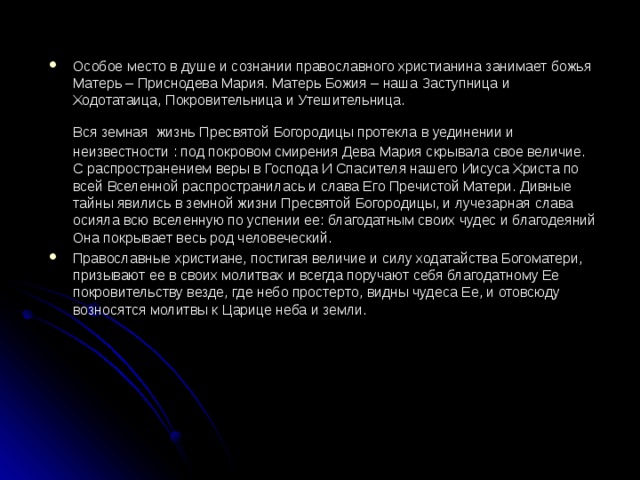 Особое место в душе и сознании православного христианина занимает божья Матерь – Приснодева Мария. Матерь Божия – наша Заступница и Ходотатаица, Покровительница и Утешительница.  Вся земная  жизнь Пресвятой Богородицы протекла в уединении и неизвестности : под покровом смирения Дева Мария скрывала свое величие. С распространением веры в Господа И Спасителя нашего Иисуса Христа по всей Вселенной распространилась и слава Его Пречистой Матери. Дивные тайны явились в земной жизни Пресвятой Богородицы, и лучезарная слава осияла всю вселенную по успении ее: благодатным своих чудес и благодеяний Она покрывает весь род человеческий. Православные христиане, постигая величие и силу ходатайства Богоматери, призывают ее в своих молитвах и всегда поручают себя благодатному Ее покровительству везде, где небо простерто, видны чудеса Ее, и отовсюду возносятся молитвы к Царице неба и земли. 