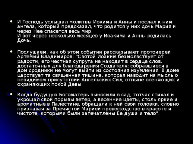 И Господь услышал молитвы Иокима и Анны и послал к ним ангела, который предсказал, что родится у них дочь Мария и через Нее спасется весь мир.  И вот через несколько месяцев у Иоакима и Анны родилась Дочь.  Послушаем, как об этом событии рассказывает протоиерей Артемий Владимиров: 
