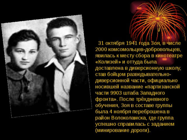  31 октября 1941 года Зоя, в числе 2000 комсомольцев-добровольцев, явилась к месту сбора в кинотеатре «Колизей» и оттуда была доставлена в диверсионную школу, став бойцом разведывательно-диверсионной части, официально носившей название «партизанской части 9903 штаба Западного фронта». После трёхдневного обучения, Зоя в составе группы была 4 ноября переброшена в район Волоколамска, где группа успешно справилась с заданием (минирование дороги). 