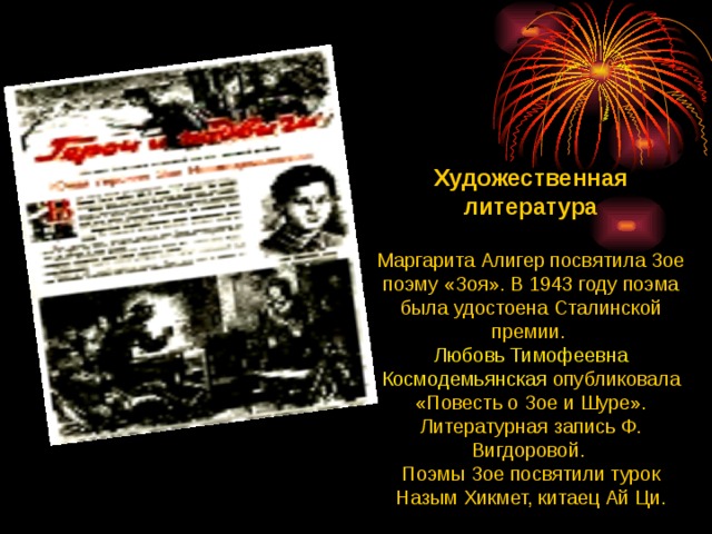 Художественная литература  Маргарита Алигер посвятила Зое поэму «Зоя». В 1943 году поэма была удостоена Сталинской премии. Любовь Тимофеевна Космодемьянская опубликовала «Повесть о Зое и Шуре». Литературная запись Ф. Вигдоровой. Поэмы Зое посвятили турок Назым Хикмет, китаец Ай Ци. 