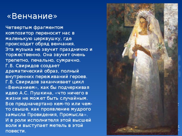 «Венчание» Четвертым фрагментом композитор переносит нас в маленькую церквушку, где происходит обряд венчания. Эта музыка не звучит празднично и торжественно. Она звучит очень трепетно, печально, сумрачно. Г.В. Свиридов создает драматический образ, полный внутренних переживаний героев. Г.В. Свиридов заканчивает цикл «Венчанием», как бы подчеркивая идею А.С. Пушкина, «что ничего в жизни не может быть случайным. Все предначертано кем-то или чем-то свыше, как проявление мудрого замысла Провидения, Промысла». И в роли исполнителя этой высшей воли и выступает метель в этой повести. 