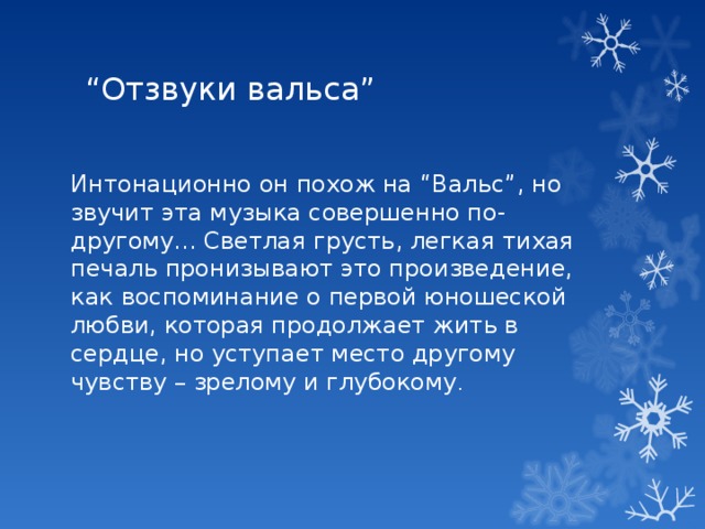 “ Отзвуки вальса” Интонационно он похож на “Вальс”, но звучит эта музыка совершенно по-другому... Светлая грусть, легкая тихая печаль пронизывают это произведение, как воспоминание о первой юношеской любви, которая продолжает жить в сердце, но уступает место другому чувству – зрелому и глубокому . 