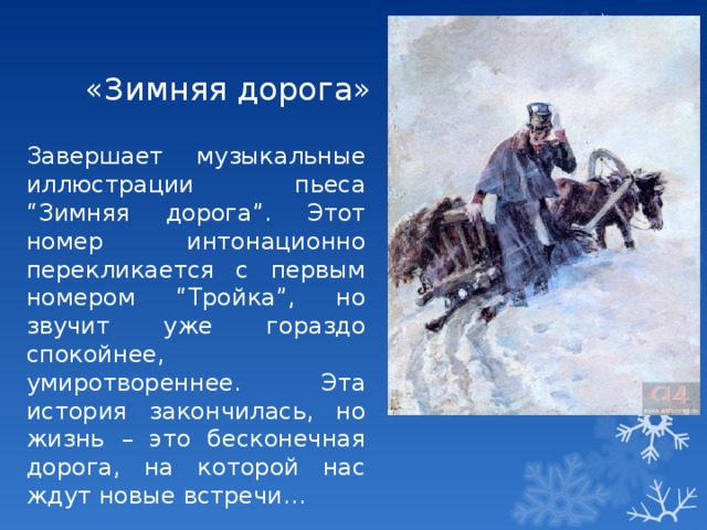 «Зимняя дорога» Завершает музыкальные иллюстрации пьеса “Зимняя дорога”. Этот номер интонационно перекликается с первым номером “Тройка”, но звучит уже гораздо спокойнее, умиротвореннее. Эта история закончилась, но жизнь – это бесконечная дорога, на которой нас ждут новые встречи… 