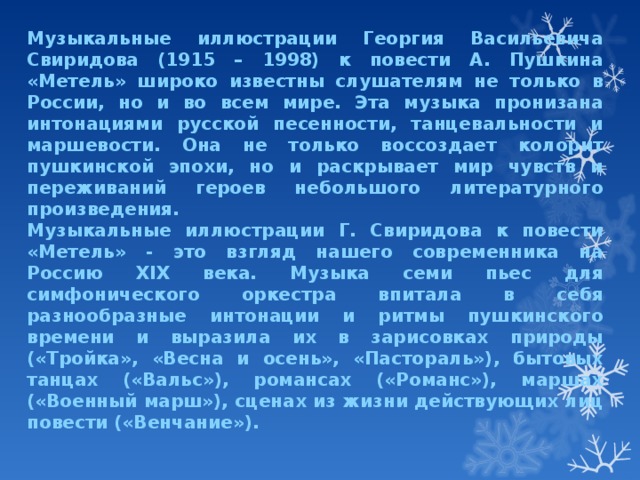 Музыкальные иллюстрации Георгия Васильевича Свиридова (1915 – 1998) к повести А. Пушкина «Метель» широко известны слушателям не только в России, но и во всем мире. Эта музыка пронизана интонациями русской песенности, танцевальности и маршевости. Она не только воссоздает колорит пушкинской эпохи, но и раскрывает мир чувств и переживаний героев небольшого литературного произведения. Музыкальные иллюстрации Г. Свиридова к повести «Метель» - это взгляд нашего современника на Россию ХIХ века. Музыка семи пьес для симфонического оркестра впитала в себя разнообразные интонации и ритмы пушкинского времени и выразила их в зарисовках природы («Тройка», «Весна и осень», «Пастораль»), бытовых танцах («Вальс»), романсах («Романс»), маршах («Военный марш»), сценах из жизни действующих лиц повести («Венчание»). 