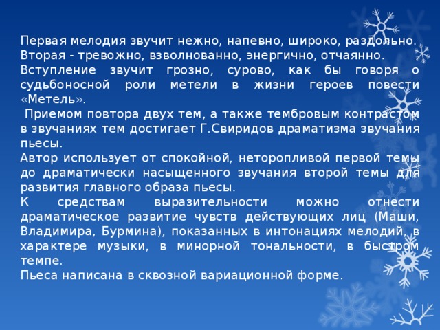 Первая мелодия звучит нежно, напевно, широко, раздольно. Вторая - тревожно, взволнованно, энергично, отчаянно. Вступление звучит грозно, сурово, как бы говоря о судьбоносной роли метели в жизни героев повести «Метель».  Приемом повтора двух тем, а также тембровым контрастом в звучаниях тем достигает Г.Свиридов драматизма звучания пьесы. Автор использует от спокойной, неторопливой первой темы до драматически насыщенного звучания второй темы для развития главного образа пьесы. К средствам выразительности можно отнести драматическое развитие чувств действующих лиц (Маши, Владимира, Бурмина), показанных в интонациях мелодий, в характере музыки, в минорной тональности, в быстром темпе. Пьеса написана в сквозной вариационной форме. 