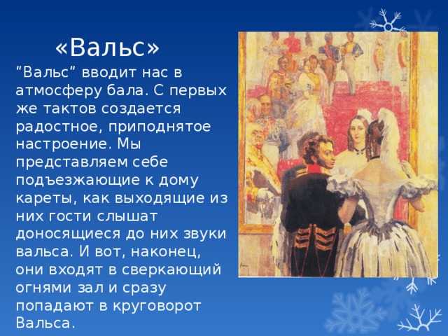 «Вальс» “ Вальс” вводит нас в атмосферу бала. С первых же тактов создается радостное, приподнятое настроение. Мы представляем себе подъезжающие к дому кареты, как выходящие из них гости слышат доносящиеся до них звуки вальса. И вот, наконец, они входят в сверкающий огнями зал и сразу попадают в круговорот Вальса. 