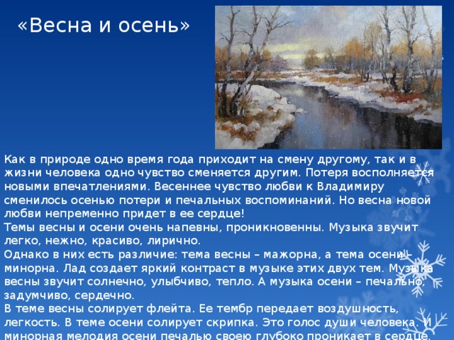 «Весна и осень» Как в природе одно время года приходит на смену другому, так и в жизни человека одно чувство сменяется другим. Потеря восполняется новыми впечатлениями. Весеннее чувство любви к Владимиру сменилось осенью потери и печальных воспоминаний. Но весна новой любви непременно придет в ее сердце! Темы весны и осени очень напевны, проникновенны. Музыка звучит легко, нежно, красиво, лирично. Однако в них есть различие: тема весны – мажорна, а тема осени – минорна. Лад создает яркий контраст в музыке этих двух тем. Музыка весны звучит солнечно, улыбчиво, тепло. А музыка осени – печально, задумчиво, сердечно. В теме весны солирует флейта. Ее тембр передает воздушность, легкость. В теме осени солирует скрипка. Это голос души человека. И минорная мелодия осени печалью своею глубоко проникает в сердце. 