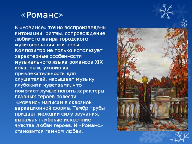 «Романс» В «Романсе» точно воспроизведены интонации, ритмы, сопровождение любимого жанра городского музицирования той поры. Композитор не только использует характерные особенности музыкального языка романсов ХIХ века, но и, уловив их привлекательность для слушателей, насыщает музыку глубокими чувствами, что помогает лучше понять характеры главных героев повести.  «Романс» написан в сквозной вариационной форме. Тембр трубы придает мелодии силу звучания, выражая глубокие искренние чувства любви героев. И «Романс» становится гимном любви. 