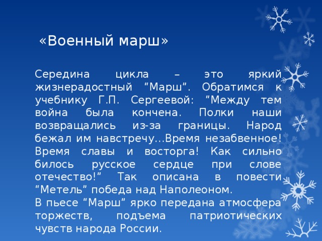 «Военный марш» Середина цикла – это яркий жизнерадостный “Марш”. Обратимся к учебнику Г.П. Сергеевой: “Между тем война была кончена. Полки наши возвращались из-за границы. Народ бежал им навстречу…Время незабвенное! Время славы и восторга! Как сильно билось русское сердце при слове отечество!” Так описана в повести “Метель” победа над Наполеоном. В пьесе “Марш” ярко передана атмосфера торжеств, подъема патриотических чувств народа России. 