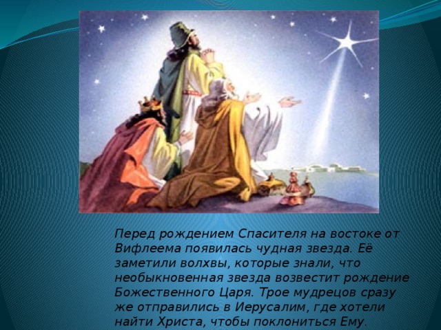 Перед рождением Спасителя на востоке от Вифлеема появилась чудная звезда. Её заметили волхвы, которые знали, что необыкновенная звезда возвестит рождение Божественного Царя. Трое мудрецов сразу же отправились в Иерусалим, где хотели найти Христа, чтобы поклониться Ему. 