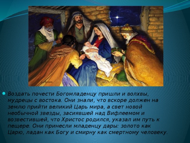 Воздать почести Богомладенцу пришли и волхвы, мудрецы с востока. Они знали, что вскоре должен на землю прийти великий Царь мира, а свет новой необычной звезды, засиявшей над Вифлеемом и возвестившей, что Христос родился, указал им путь к пещере. Они принесли младенцу дары: золото как Царю, ладан как Богу и смирну как смертному человеку.  