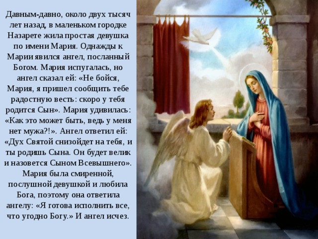 Давным-давно, около двух тысяч лет назад, в маленьком городке Назарете жила простая девушка по имени Мария. Однажды к Марии явился ангел, посланный Богом. Мария испугалась, но ангел сказал ей: «Не бойся, Мария, я пришел сообщить тебе радостную весть: скоро у тебя родится Сын». Мария удивилась: «Как это может быть, ведь у меня нет мужа?!». Ангел ответил ей: «Дух Святой снизойдет на тебя, и ты родишь Сына. Он будет велик и назовется Сыном Всевышнего». Мария была смиренной, послушной девушкой и любила Бога, поэтому она ответила ангелу: «Я готова исполнить все, что угодно Богу.» И ангел исчез.   