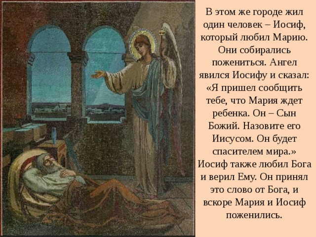 В этом же городе жил один человек – Иосиф, который любил Марию. Они собирались пожениться. Ангел явился Иосифу и сказал: «Я пришел сообщить тебе, что Мария ждет ребенка. Он – Сын Божий. Назовите его Иисусом. Он будет спасителем мира.» Иосиф также любил Бога и верил Ему. Он принял это слово от Бога, и вскоре Мария и Иосиф поженились.   