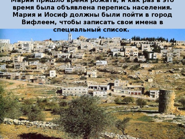 Марии пришло время рожать, и как раз в это время была объявлена перепись населения. Мария и Иосиф должны были пойти в город Вифлеем, чтобы записать свои имена в специальный список. 