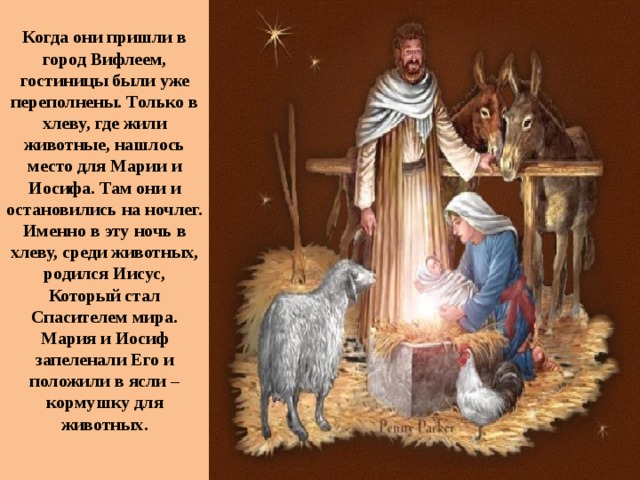 Когда они пришли в город Вифлеем, гостиницы были уже переполнены. Только в хлеву, где жили животные, нашлось место для Марии и Иосифа. Там они и остановились на ночлег. Именно в эту ночь в хлеву, среди животных, родился Иисус, Который стал Спасителем мира. Мария и Иосиф запеленали Его и положили в ясли – кормушку для животных.   