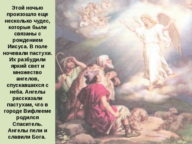 Этой ночью произошло еще несколько чудес, которые были связаны с рождением Иисуса. В поле ночевали пастухи. Их разбудили яркий свет и множество ангелов, спускавшихся с неба. Ангелы рассказали пастухам, что в городе Вифлееме родился Спаситель. Ангелы пели и славили Бога. 