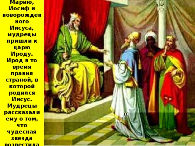 Но перед тем как найти Марию, Иосиф и новорожденного Иисуса, мудрецы пришли к царю Ироду. Ирод в то время правил страной, в которой родился Иисус. Мудрецы рассказали ему о том, что чудесная звезда возвестила рождение великого Царя 