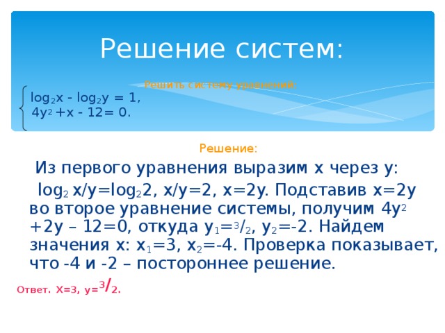 Решение систем: Решить систему уравнений:  log 2 x - log 2 y = 1,  4y 2 +x - 12= 0. Решение:  Из первого уравнения выразим x через y :   log 2 x /y=log 2 2, x/y=2, x=2y. Подставив x=2y во второе уравнение системы, получим 4y 2 +2y – 12=0, откуда y 1 = 3 / 2 , y 2 =-2. Найдем значения x : x 1 =3, x 2 =-4. Проверка показывает, что -4 и -2 – постороннее решение. Ответ. X=3, y= 3 / 2.  