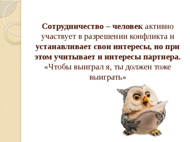 Сотрудничество  – человек активно участвует в разрешении конфликта и устанавливает свои интересы, но при этом учитывает и интересы партнера. «Чтобы выиграл я, ты должен тоже выиграть»    