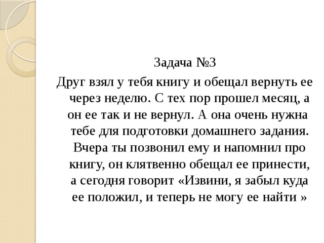 Задача №3 Друг взял у тебя книгу и обещал вернуть ее через неделю. С тех пор прошел месяц, а он ее так и не вернул. А она очень нужна тебе для подготовки домашнего задания. Вчера ты позвонил ему и напомнил про книгу, он клятвенно обещал ее принести, а сегодня говорит «Извини, я забыл куда ее положил, и теперь не могу ее найти » 