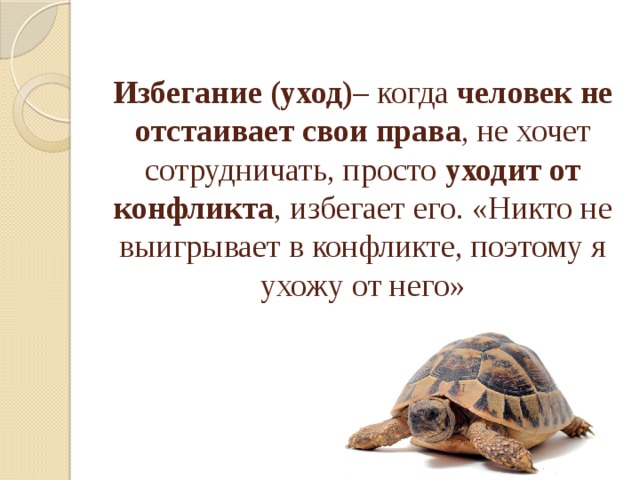Избегание (уход) – когда человек не отстаивает свои права , не хочет сотрудничать, просто уходит от конфликта , избегает его. «Никто не выигрывает в конфликте, поэтому я ухожу от него»    