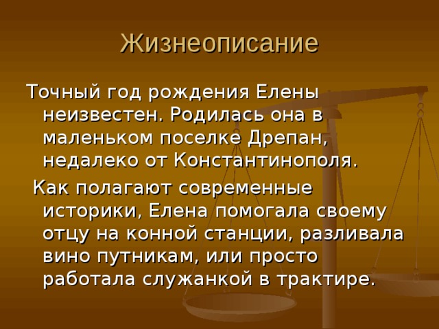 Жизнеописание Точный год рождения Елены неизвестен. Родилась она в маленьком поселке Дрепан, недалеко от Константинополя.  Как полагают современные историки, Елена помогала своему отцу на конной станции, разливала вино путникам, или просто работала служанкой в трактире. 