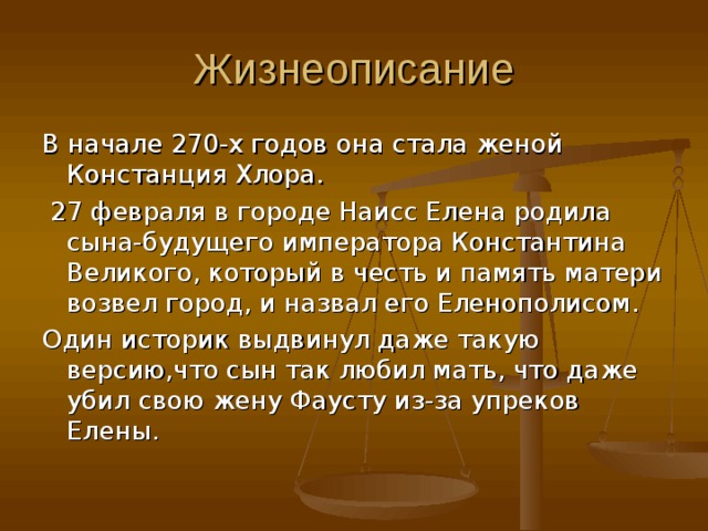 Жизнеописание В начале 270-х годов она стала женой Констанция Хлора.  27 февраля в городе Наисс Елена родила сына-будущего императора Константина Великого, который в честь и память матери возвел город, и назвал его Еленополисом. Один историк выдвинул даже такую версию,что сын так любил мать, что даже убил свою жену Фаусту из-за упреков Елены. 