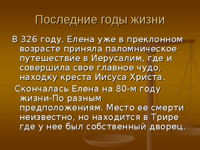 Последние годы жизни В 326 году, Елена уже в преклонном возрасте приняла паломническое путешествие в Иерусалим, где и совершила свое главное чудо, находку креста Иисуса Христа.  Скончалась Елена на 80-м году жизни-По разным предположениям. Место ее смерти неизвестно, но находится в Трире где у нее был собственный дворец. 