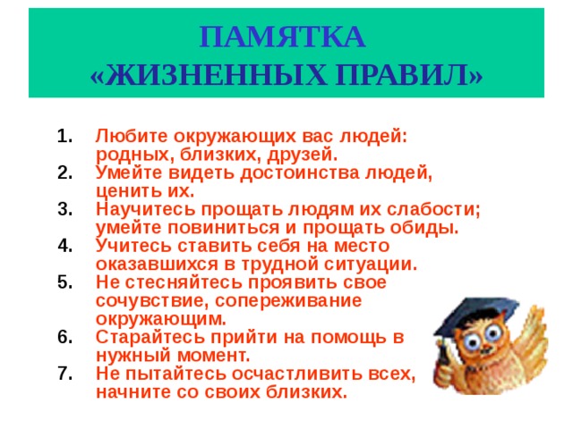 ПАМЯТКА   «ЖИЗНЕННЫХ ПРАВИЛ» Любите окружающих вас людей: родных, близких, друзей. Умейте видеть достоинства людей, ценить их. Научитесь прощать людям их слабости; умейте повиниться и прощать обиды. Учитесь ставить себя на место оказавшихся в трудной ситуации. Не стесняйтесь проявить свое сочувствие, сопереживание окружающим. Старайтесь прийти на помощь в нужный момент. Не пытайтесь осчастливить всех, начните со своих близких. 