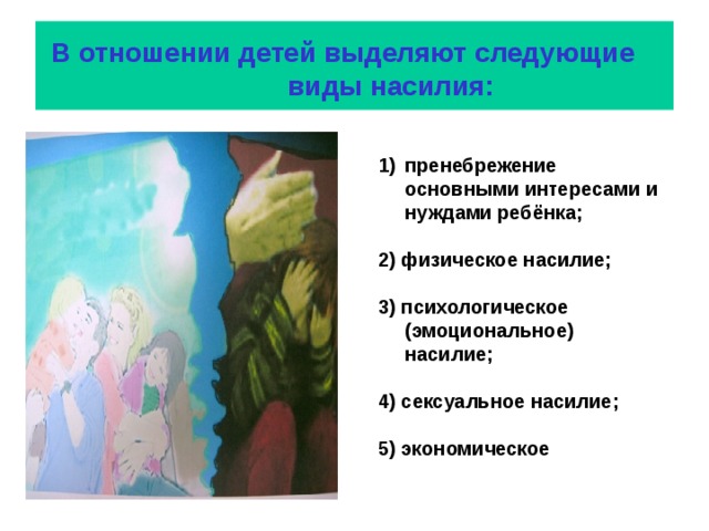  В отношении детей выделяют следующие  виды насилия: пренебрежение основными интересами и нуждами ребёнка;  2) физическое насилие;  3) психологическое (эмоциональное) насилие;  4) сексуальное насилие;  5) экономическое 