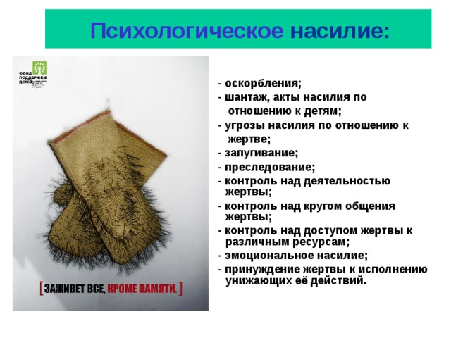  Психологическое насилие:  - оскорбления;  - шантаж, акты насилия по  отношению к детям;  - угрозы насилия по отношению к  жертве;  - запугивание;  - преследование;  - контроль над деятельностью жертвы;  - контроль над кругом общения жертвы;  - контроль над доступом жертвы к различным ресурсам;  - эмоциональное насилие;  - принуждение жертвы к исполнению унижающих её действий. 