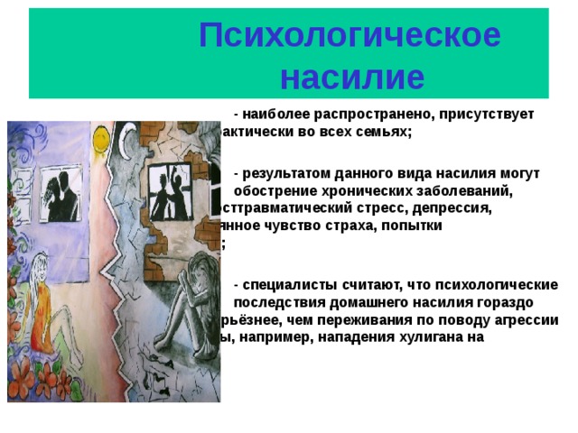      Психологическое  насилие         - наиболее распространено, присутствует        практически во всех семьях;          - результатом данного вида насилия могут стать      обострение хронических заболеваний,        посттравматический стресс, депрессия,        постоянное чувство страха, попытки        самоубийства;          - специалисты считают, что психологические        последствия домашнего насилия гораздо        серьёзнее, чем переживания по поводу агрессии     со стороны, например, нападения хулигана на        улице.  