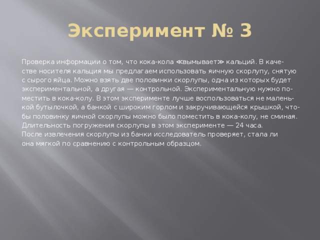 Эксперимент № 3 Проверка информации о том, что кока-кола ≪вымывает≫ кальций. В каче- стве носителя кальция мы предлагаем использовать яичную скорлупу, снятую с сырого яйца. Можно взять две половинки скорлупы, одна из которых будет экспериментальной, а другая — контрольной. Экспериментальную нужно по- местить в кока-колу. В этом эксперименте лучше воспользоваться не малень- кой бутылочкой, а банкой с широким горлом и закручивающейся крышкой, что- бы половинку яичной скорлупы можно было поместить в кока-колу, не сминая. Длительность погружения скорлупы в этом эксперименте — 24 часа. После извлечения скорлупы из банки исследователь проверяет, стала ли она мягкой по сравнению с контрольным образцом. 