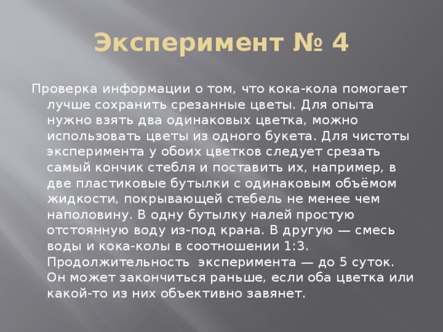 Эксперимент № 4 Проверка информации о том, что кока-кола помогает лучше сохранить срезанные цветы. Для опыта нужно взять два одинаковых цветка, можно использовать цветы из одного букета. Для чистоты эксперимента у обоих цветков следует срезать самый кончик стебля и поставить их, например, в две пластиковые бутылки с одинаковым объёмом жидкости, покрывающей стебель не менее чем наполовину. В одну бутылку налей простую отстоянную воду из-под крана. В другую — смесь воды и кока-колы в соотношении 1:3. Продолжительность эксперимента — до 5 суток. Он может закончиться раньше, если оба цветка или какой-то из них объективно завянет. 