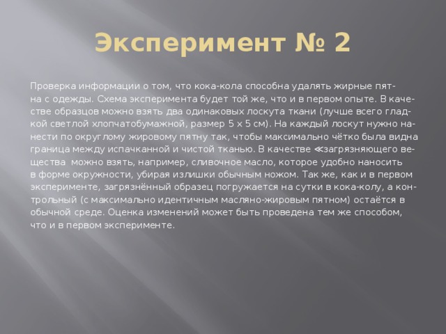 Эксперимент № 2 Проверка информации о том, что кока-кола способна удалять жирные пят- на с одежды. Схема эксперимента будет той же, что и в первом опыте. В каче- стве образцов можно взять два одинаковых лоскута ткани (лучше всего глад- кой светлой хлопчатобумажной, размер 5 х 5 см). На каждый лоскут нужно на- нести по округлому жировому пятну так, чтобы максимально чётко была видна граница между испачканной и чистой тканью. В качестве ≪загрязняющего ве- щества можно взять, например, сливочное масло, которое удобно наносить в форме окружности, убирая излишки обычным ножом. Так же, как и в первом эксперименте, загрязнённый образец погружается на сутки в кока-колу, а кон- трольный (с максимально идентичным масляно-жировым пятном) остаётся в обычной среде. Оценка изменений может быть проведена тем же способом, что и в первом эксперименте. 