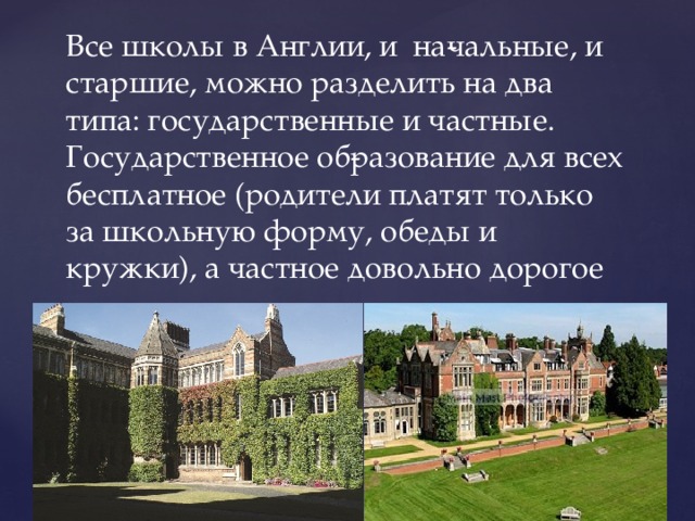 Все школы в Англии, и на­чальные, и старшие, можно разделить на два типа: государственные и частные. Государственное об­разование для всех бесплатное (родители платят только за школьную форму, обеды и кружки), а частное довольно дорогое 