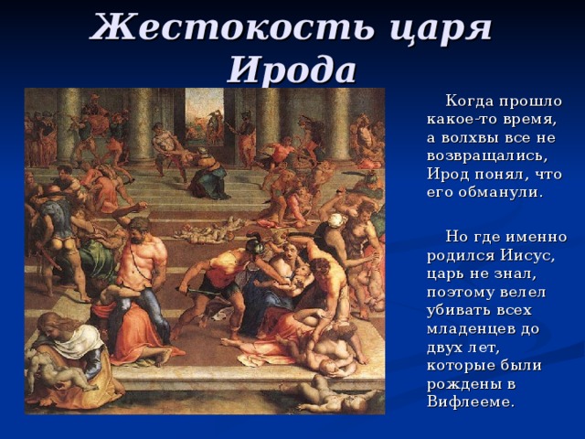 Жестокость царя Ирода  Когда прошло какое-то время, а волхвы все не возвращались, Ирод понял, что его обманули.  Но где именно родился Иисус, царь не знал, поэтому велел убивать всех младенцев до двух лет, которые были рождены в Вифлееме. 