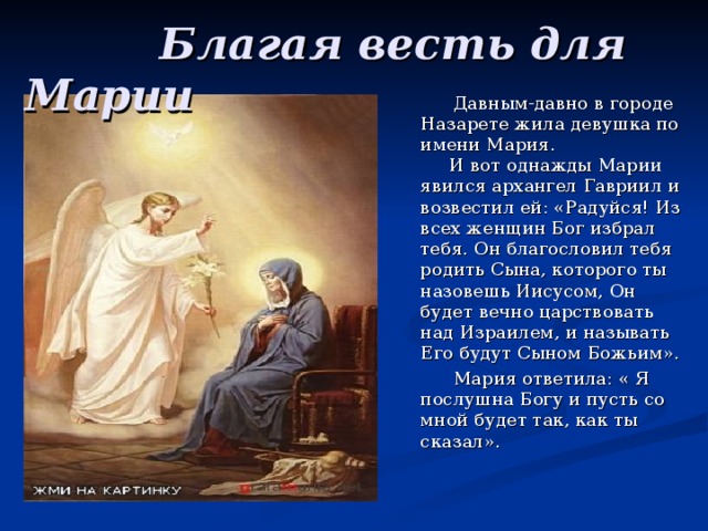  Благая весть для Марии  Давным-давно в городе Назарете жила девушка по имени Мария.  И вот однажды Марии явился архангел Гавриил и возвестил ей: «Радуйся! Из всех женщин Бог избрал тебя. Он благословил тебя родить Сына, которого ты назовешь Иисусом, Он будет вечно царствовать над Израилем, и называть Его будут Сыном Божьим».  Мария ответила: « Я послушна Богу и пусть со мной будет так, как ты сказал». 