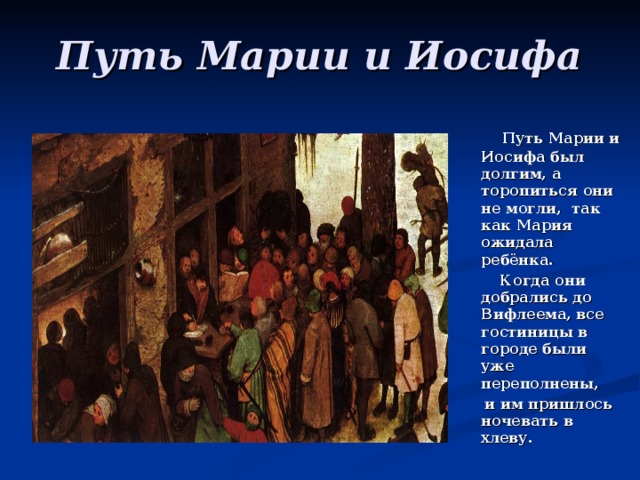 Путь Марии и Иосифа   Путь Марии и Иосифа был долгим, а торопиться они не могли, так как Мария ожидала ребёнка.  Когда они добрались до Вифлеема, все гостиницы в городе были уже переполнены,  и им пришлось ночевать в хлеву.  