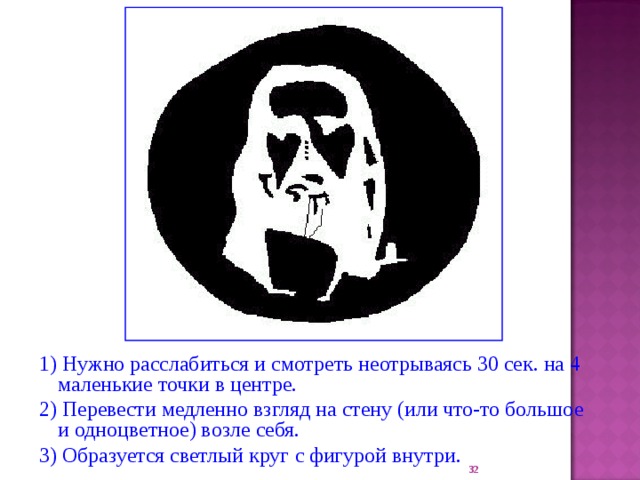 1) Нужно р асслаб ит ься и смотр еть неотрываясь 30 сек. на 4 маленькие точки в центре. 2) Переве ст и медленно взгляд на стену (или что-то большое и одноцветное) возле с ебя. 3) О бразуется светлый круг с фигурой внутри . 22 