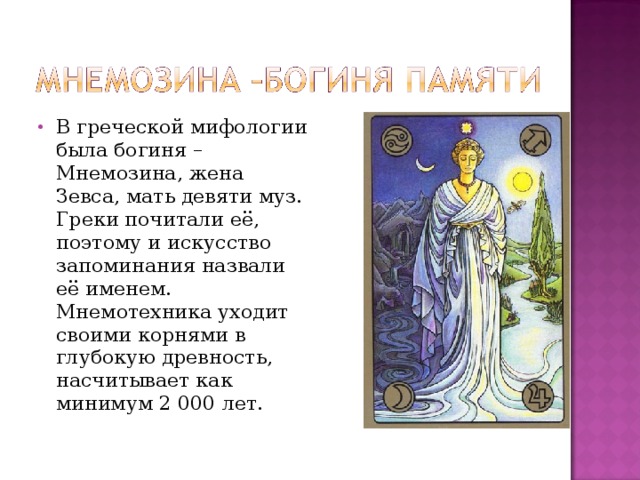 В греческой мифологии была богиня – Мнемозина, жена Зевса, мать девяти муз. Греки почитали её, поэтому и искусство запоминания назвали её именем. Мнемотехника уходит своими корнями в глубокую древность, насчитывает как минимум 2 000 лет. 