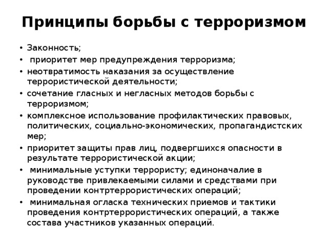 Принципы борьбы с терроризмом Законность;  приоритет мер предупреждения терроризма; неотвратимость наказания за осуществление террористической деятельности; сочетание гласных и негласных методов борьбы с терроризмом; комплексное использование профилактических правовых, политических, социально-экономических, пропагандистских мер; приоритет защиты прав лиц, подвергшихся опасности в результате террористической акции;  минимальные уступки террористу; единоначалие в руководстве привлекаемыми силами и средствами при проведении контртеррористических операций;  минимальная огласка технических приемов и тактики проведения контртеррористических операций, а также состава участников указанных операций. 