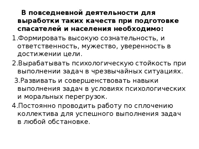  В повседневной деятельности для выработки таких качеств при подготовке спасателей и населения необходимо: 1.Формировать высокую сознательность, и ответственность, мужество, уверенность в достижении цели. 2.Вырабатывать психологическую стойкость при выполнении задач в чрезвычайных ситуациях.  3.Развивать и совершенствовать навыки выполнения задач в условиях психологических и моральных перегрузок. 4.Постоянно проводить работу по сплочению коллектива для успешного выполнения задач в любой обстановке. 